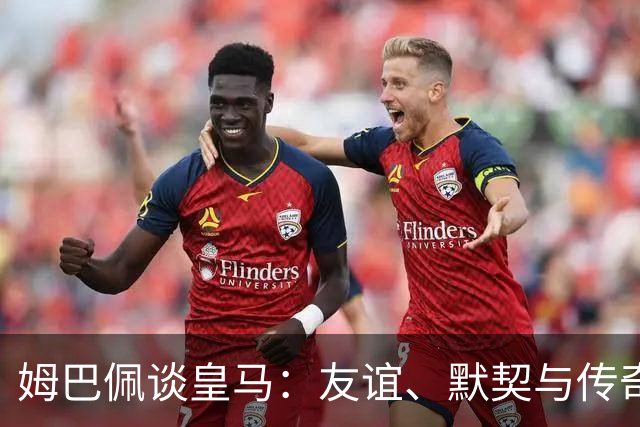 姆巴佩谈皇马：友谊、默契与传奇球星的回归