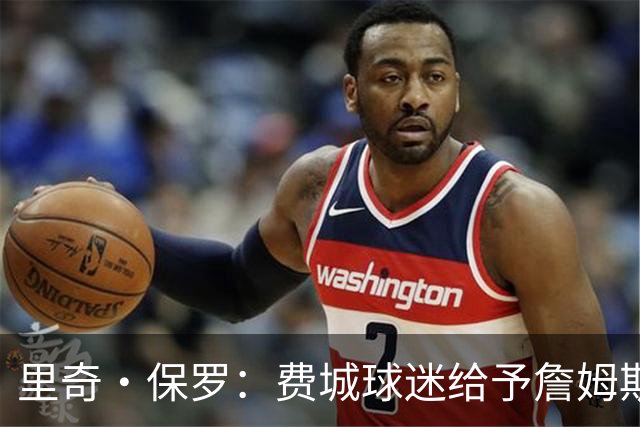 里奇·保罗：费城球迷给予詹姆斯的尊重不遗余力，我没有干预他的选择